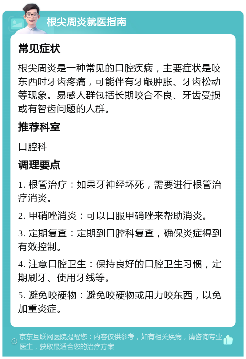 根尖周炎就医指南 常见症状 根尖周炎是一种常见的口腔疾病，主要症状是咬东西时牙齿疼痛，可能伴有牙龈肿胀、牙齿松动等现象。易感人群包括长期咬合不良、牙齿受损或有智齿问题的人群。 推荐科室 口腔科 调理要点 1. 根管治疗：如果牙神经坏死，需要进行根管治疗消炎。 2. 甲硝唑消炎：可以口服甲硝唑来帮助消炎。 3. 定期复查：定期到口腔科复查，确保炎症得到有效控制。 4. 注意口腔卫生：保持良好的口腔卫生习惯，定期刷牙、使用牙线等。 5. 避免咬硬物：避免咬硬物或用力咬东西，以免加重炎症。