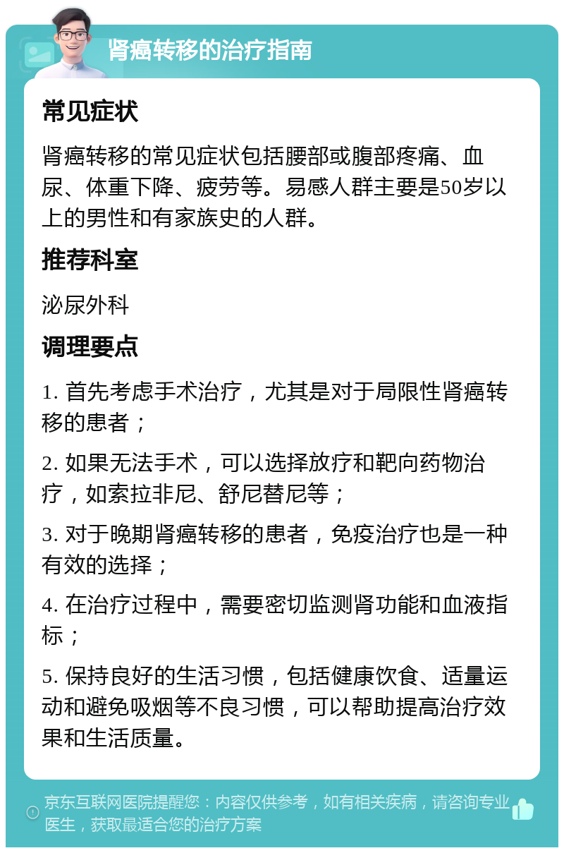 肾癌转移的治疗指南 常见症状 肾癌转移的常见症状包括腰部或腹部疼痛、血尿、体重下降、疲劳等。易感人群主要是50岁以上的男性和有家族史的人群。 推荐科室 泌尿外科 调理要点 1. 首先考虑手术治疗，尤其是对于局限性肾癌转移的患者； 2. 如果无法手术，可以选择放疗和靶向药物治疗，如索拉非尼、舒尼替尼等； 3. 对于晚期肾癌转移的患者，免疫治疗也是一种有效的选择； 4. 在治疗过程中，需要密切监测肾功能和血液指标； 5. 保持良好的生活习惯，包括健康饮食、适量运动和避免吸烟等不良习惯，可以帮助提高治疗效果和生活质量。