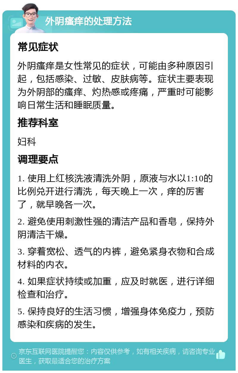 外阴瘙痒的处理方法 常见症状 外阴瘙痒是女性常见的症状，可能由多种原因引起，包括感染、过敏、皮肤病等。症状主要表现为外阴部的瘙痒、灼热感或疼痛，严重时可能影响日常生活和睡眠质量。 推荐科室 妇科 调理要点 1. 使用上红核洗液清洗外阴，原液与水以1:10的比例兑开进行清洗，每天晚上一次，痒的厉害了，就早晚各一次。 2. 避免使用刺激性强的清洁产品和香皂，保持外阴清洁干燥。 3. 穿着宽松、透气的内裤，避免紧身衣物和合成材料的内衣。 4. 如果症状持续或加重，应及时就医，进行详细检查和治疗。 5. 保持良好的生活习惯，增强身体免疫力，预防感染和疾病的发生。