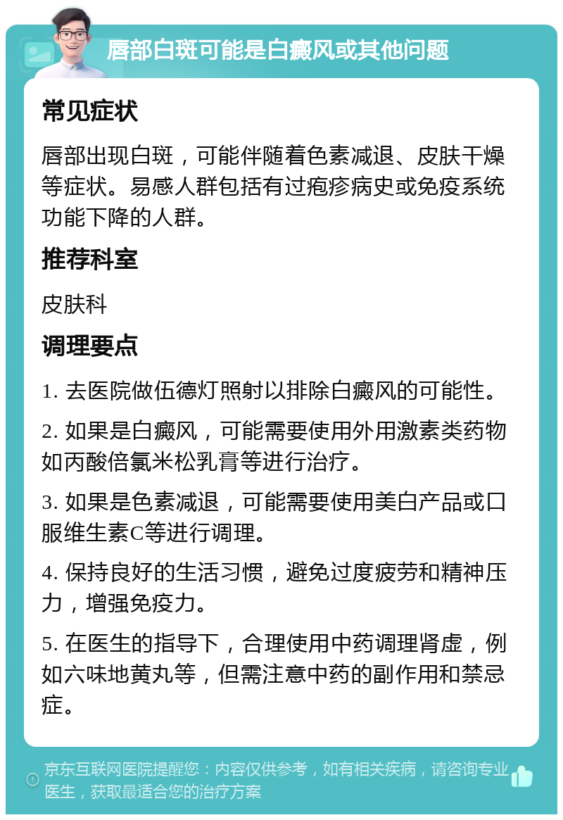 唇部白斑可能是白癜风或其他问题 常见症状 唇部出现白斑，可能伴随着色素减退、皮肤干燥等症状。易感人群包括有过疱疹病史或免疫系统功能下降的人群。 推荐科室 皮肤科 调理要点 1. 去医院做伍德灯照射以排除白癜风的可能性。 2. 如果是白癜风，可能需要使用外用激素类药物如丙酸倍氯米松乳膏等进行治疗。 3. 如果是色素减退，可能需要使用美白产品或口服维生素C等进行调理。 4. 保持良好的生活习惯，避免过度疲劳和精神压力，增强免疫力。 5. 在医生的指导下，合理使用中药调理肾虚，例如六味地黄丸等，但需注意中药的副作用和禁忌症。