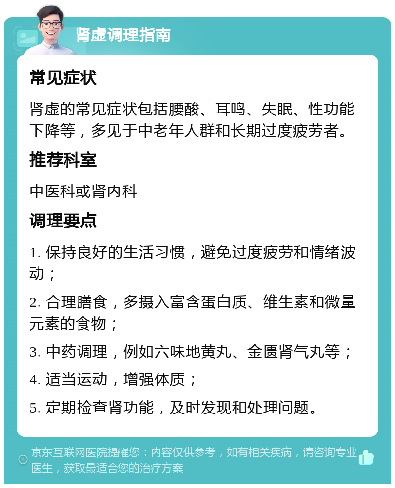 肾虚调理指南 常见症状 肾虚的常见症状包括腰酸、耳鸣、失眠、性功能下降等，多见于中老年人群和长期过度疲劳者。 推荐科室 中医科或肾内科 调理要点 1. 保持良好的生活习惯，避免过度疲劳和情绪波动； 2. 合理膳食，多摄入富含蛋白质、维生素和微量元素的食物； 3. 中药调理，例如六味地黄丸、金匮肾气丸等； 4. 适当运动，增强体质； 5. 定期检查肾功能，及时发现和处理问题。