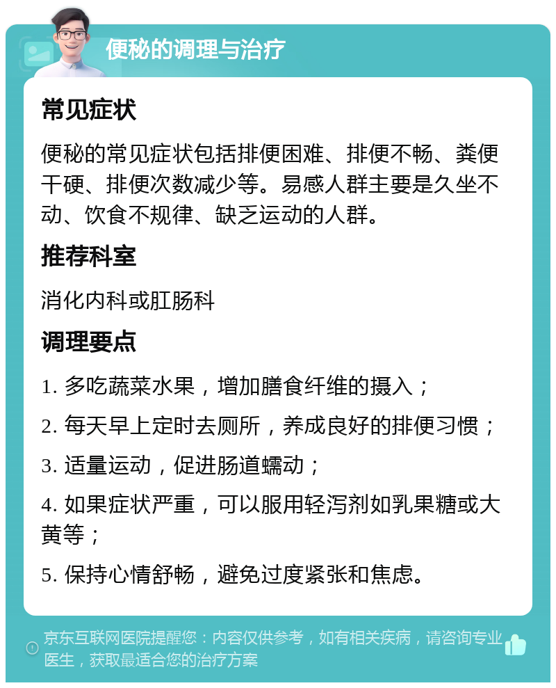 便秘的调理与治疗 常见症状 便秘的常见症状包括排便困难、排便不畅、粪便干硬、排便次数减少等。易感人群主要是久坐不动、饮食不规律、缺乏运动的人群。 推荐科室 消化内科或肛肠科 调理要点 1. 多吃蔬菜水果，增加膳食纤维的摄入； 2. 每天早上定时去厕所，养成良好的排便习惯； 3. 适量运动，促进肠道蠕动； 4. 如果症状严重，可以服用轻泻剂如乳果糖或大黄等； 5. 保持心情舒畅，避免过度紧张和焦虑。