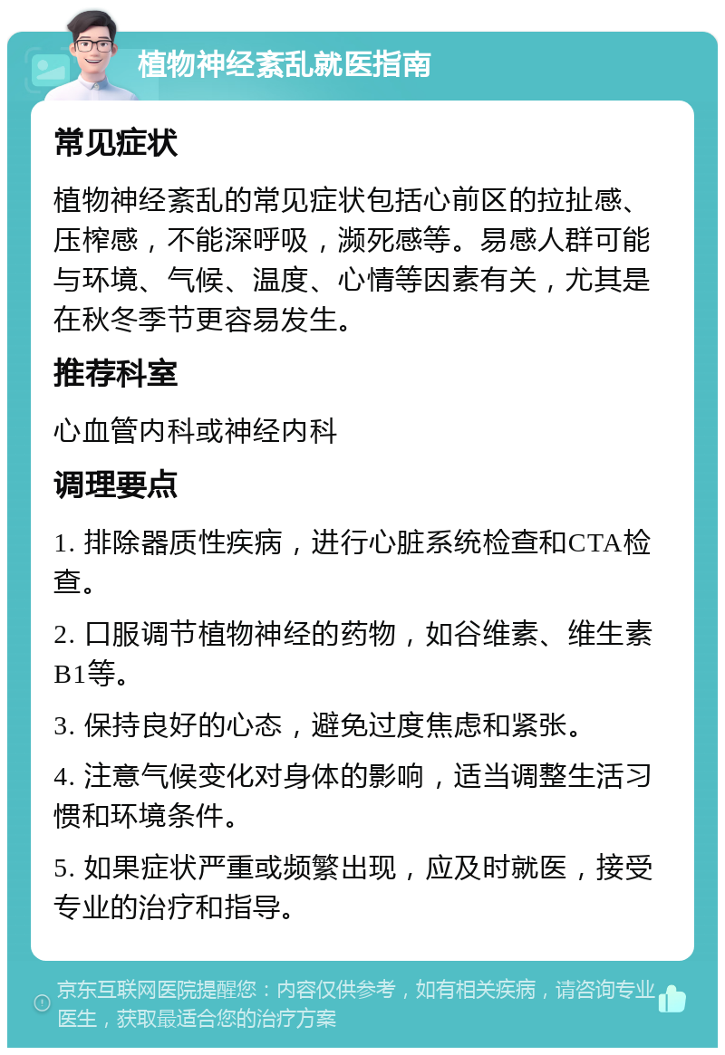 植物神经紊乱就医指南 常见症状 植物神经紊乱的常见症状包括心前区的拉扯感、压榨感，不能深呼吸，濒死感等。易感人群可能与环境、气候、温度、心情等因素有关，尤其是在秋冬季节更容易发生。 推荐科室 心血管内科或神经内科 调理要点 1. 排除器质性疾病，进行心脏系统检查和CTA检查。 2. 口服调节植物神经的药物，如谷维素、维生素B1等。 3. 保持良好的心态，避免过度焦虑和紧张。 4. 注意气候变化对身体的影响，适当调整生活习惯和环境条件。 5. 如果症状严重或频繁出现，应及时就医，接受专业的治疗和指导。