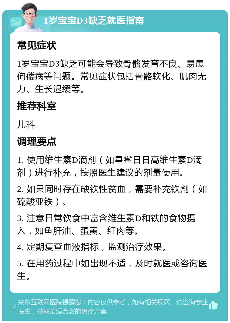 1岁宝宝D3缺乏就医指南 常见症状 1岁宝宝D3缺乏可能会导致骨骼发育不良、易患佝偻病等问题。常见症状包括骨骼软化、肌肉无力、生长迟缓等。 推荐科室 儿科 调理要点 1. 使用维生素D滴剂（如星鲨日日高维生素D滴剂）进行补充，按照医生建议的剂量使用。 2. 如果同时存在缺铁性贫血，需要补充铁剂（如硫酸亚铁）。 3. 注意日常饮食中富含维生素D和铁的食物摄入，如鱼肝油、蛋黄、红肉等。 4. 定期复查血液指标，监测治疗效果。 5. 在用药过程中如出现不适，及时就医或咨询医生。