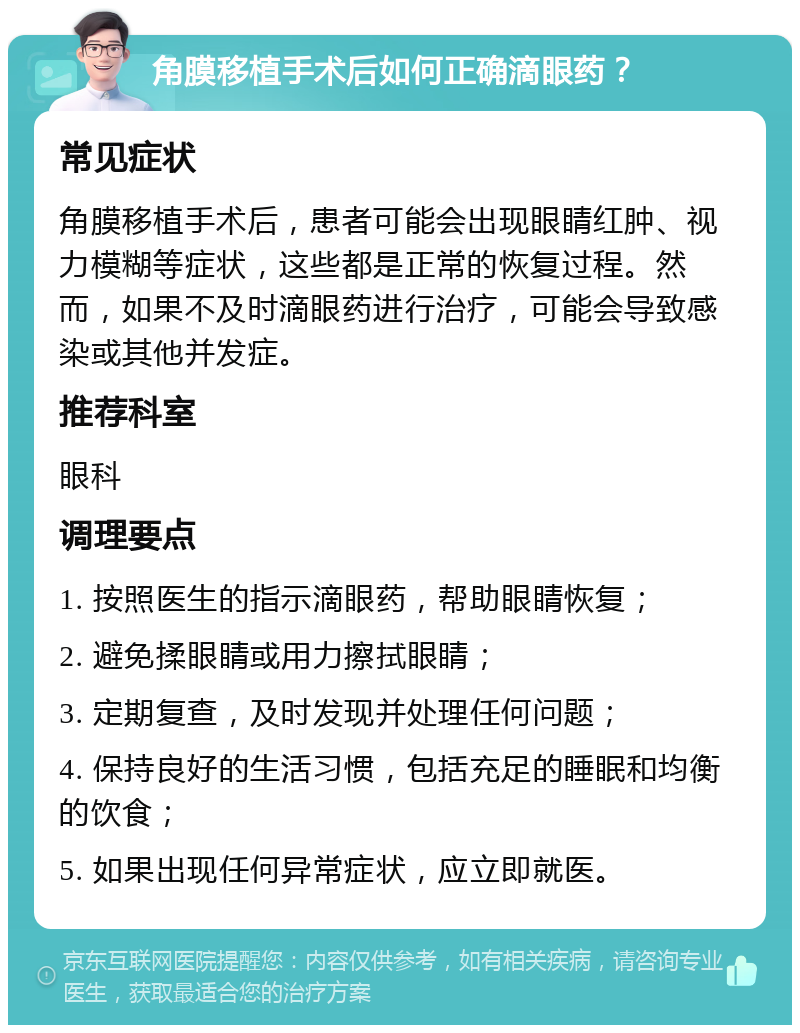 角膜移植手术后如何正确滴眼药？ 常见症状 角膜移植手术后，患者可能会出现眼睛红肿、视力模糊等症状，这些都是正常的恢复过程。然而，如果不及时滴眼药进行治疗，可能会导致感染或其他并发症。 推荐科室 眼科 调理要点 1. 按照医生的指示滴眼药，帮助眼睛恢复； 2. 避免揉眼睛或用力擦拭眼睛； 3. 定期复查，及时发现并处理任何问题； 4. 保持良好的生活习惯，包括充足的睡眠和均衡的饮食； 5. 如果出现任何异常症状，应立即就医。