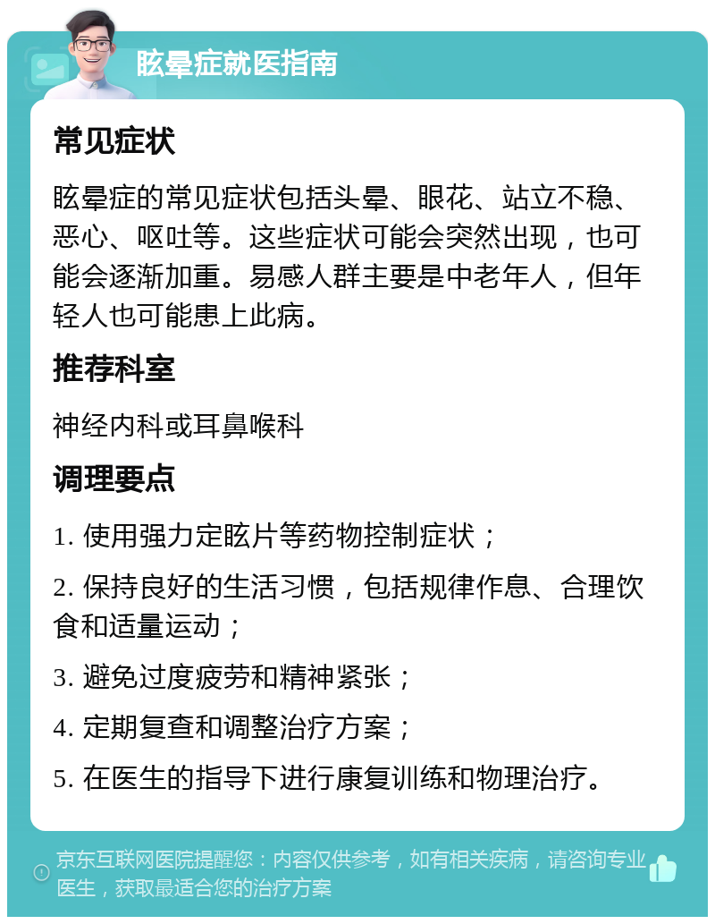 眩晕症就医指南 常见症状 眩晕症的常见症状包括头晕、眼花、站立不稳、恶心、呕吐等。这些症状可能会突然出现，也可能会逐渐加重。易感人群主要是中老年人，但年轻人也可能患上此病。 推荐科室 神经内科或耳鼻喉科 调理要点 1. 使用强力定眩片等药物控制症状； 2. 保持良好的生活习惯，包括规律作息、合理饮食和适量运动； 3. 避免过度疲劳和精神紧张； 4. 定期复查和调整治疗方案； 5. 在医生的指导下进行康复训练和物理治疗。