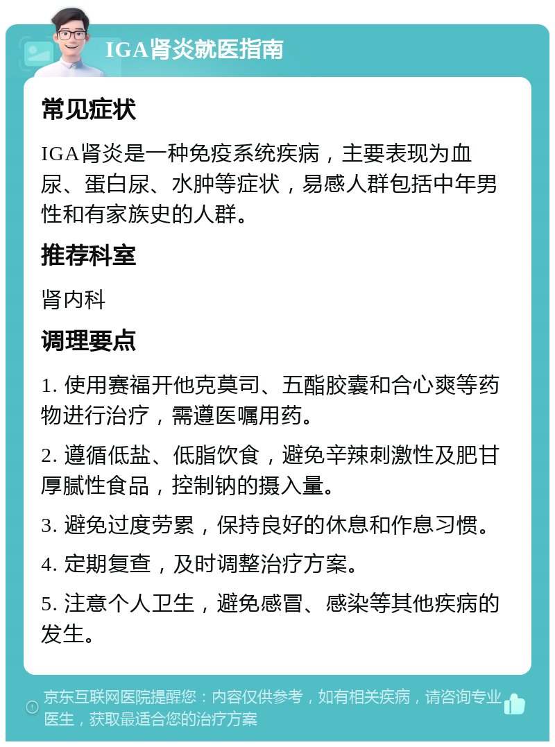 IGA肾炎就医指南 常见症状 IGA肾炎是一种免疫系统疾病，主要表现为血尿、蛋白尿、水肿等症状，易感人群包括中年男性和有家族史的人群。 推荐科室 肾内科 调理要点 1. 使用赛福开他克莫司、五酯胶囊和合心爽等药物进行治疗，需遵医嘱用药。 2. 遵循低盐、低脂饮食，避免辛辣刺激性及肥甘厚腻性食品，控制钠的摄入量。 3. 避免过度劳累，保持良好的休息和作息习惯。 4. 定期复查，及时调整治疗方案。 5. 注意个人卫生，避免感冒、感染等其他疾病的发生。