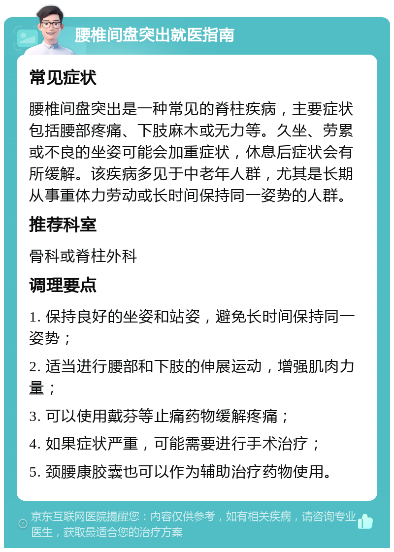 腰椎间盘突出就医指南 常见症状 腰椎间盘突出是一种常见的脊柱疾病，主要症状包括腰部疼痛、下肢麻木或无力等。久坐、劳累或不良的坐姿可能会加重症状，休息后症状会有所缓解。该疾病多见于中老年人群，尤其是长期从事重体力劳动或长时间保持同一姿势的人群。 推荐科室 骨科或脊柱外科 调理要点 1. 保持良好的坐姿和站姿，避免长时间保持同一姿势； 2. 适当进行腰部和下肢的伸展运动，增强肌肉力量； 3. 可以使用戴芬等止痛药物缓解疼痛； 4. 如果症状严重，可能需要进行手术治疗； 5. 颈腰康胶囊也可以作为辅助治疗药物使用。