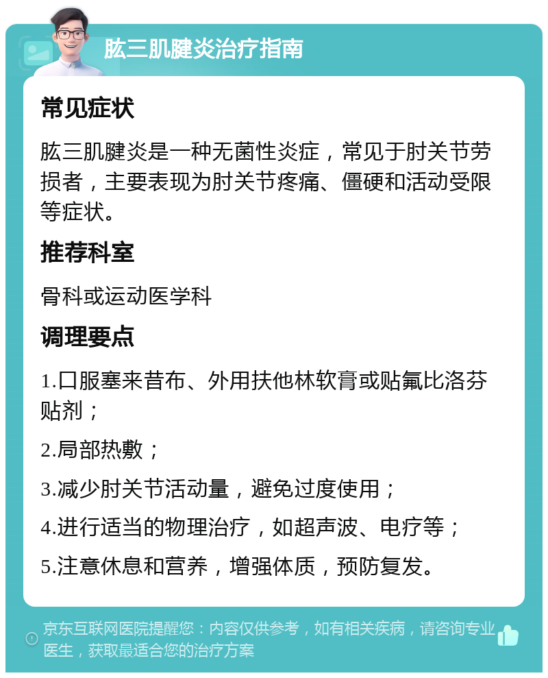 肱三肌腱炎治疗指南 常见症状 肱三肌腱炎是一种无菌性炎症，常见于肘关节劳损者，主要表现为肘关节疼痛、僵硬和活动受限等症状。 推荐科室 骨科或运动医学科 调理要点 1.口服塞来昔布、外用扶他林软膏或贴氟比洛芬贴剂； 2.局部热敷； 3.减少肘关节活动量，避免过度使用； 4.进行适当的物理治疗，如超声波、电疗等； 5.注意休息和营养，增强体质，预防复发。