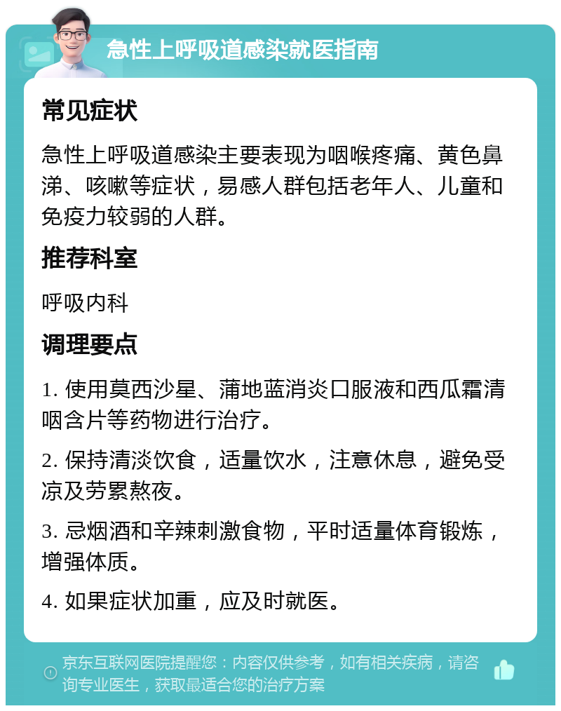 急性上呼吸道感染就医指南 常见症状 急性上呼吸道感染主要表现为咽喉疼痛、黄色鼻涕、咳嗽等症状，易感人群包括老年人、儿童和免疫力较弱的人群。 推荐科室 呼吸内科 调理要点 1. 使用莫西沙星、蒲地蓝消炎口服液和西瓜霜清咽含片等药物进行治疗。 2. 保持清淡饮食，适量饮水，注意休息，避免受凉及劳累熬夜。 3. 忌烟酒和辛辣刺激食物，平时适量体育锻炼，增强体质。 4. 如果症状加重，应及时就医。