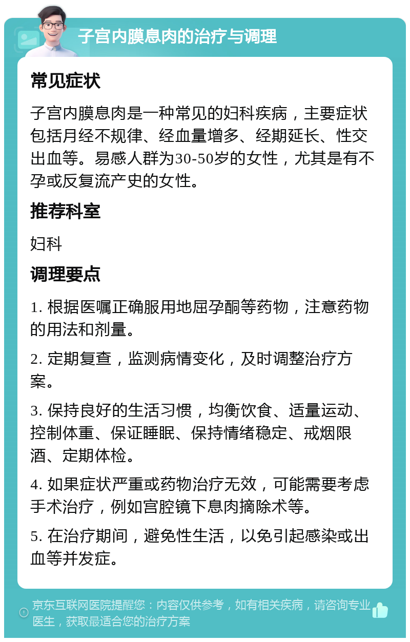 子宫内膜息肉的治疗与调理 常见症状 子宫内膜息肉是一种常见的妇科疾病，主要症状包括月经不规律、经血量增多、经期延长、性交出血等。易感人群为30-50岁的女性，尤其是有不孕或反复流产史的女性。 推荐科室 妇科 调理要点 1. 根据医嘱正确服用地屈孕酮等药物，注意药物的用法和剂量。 2. 定期复查，监测病情变化，及时调整治疗方案。 3. 保持良好的生活习惯，均衡饮食、适量运动、控制体重、保证睡眠、保持情绪稳定、戒烟限酒、定期体检。 4. 如果症状严重或药物治疗无效，可能需要考虑手术治疗，例如宫腔镜下息肉摘除术等。 5. 在治疗期间，避免性生活，以免引起感染或出血等并发症。