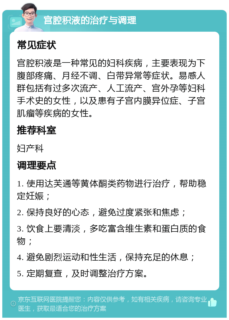 宫腔积液的治疗与调理 常见症状 宫腔积液是一种常见的妇科疾病，主要表现为下腹部疼痛、月经不调、白带异常等症状。易感人群包括有过多次流产、人工流产、宫外孕等妇科手术史的女性，以及患有子宫内膜异位症、子宫肌瘤等疾病的女性。 推荐科室 妇产科 调理要点 1. 使用达芙通等黄体酮类药物进行治疗，帮助稳定妊娠； 2. 保持良好的心态，避免过度紧张和焦虑； 3. 饮食上要清淡，多吃富含维生素和蛋白质的食物； 4. 避免剧烈运动和性生活，保持充足的休息； 5. 定期复查，及时调整治疗方案。