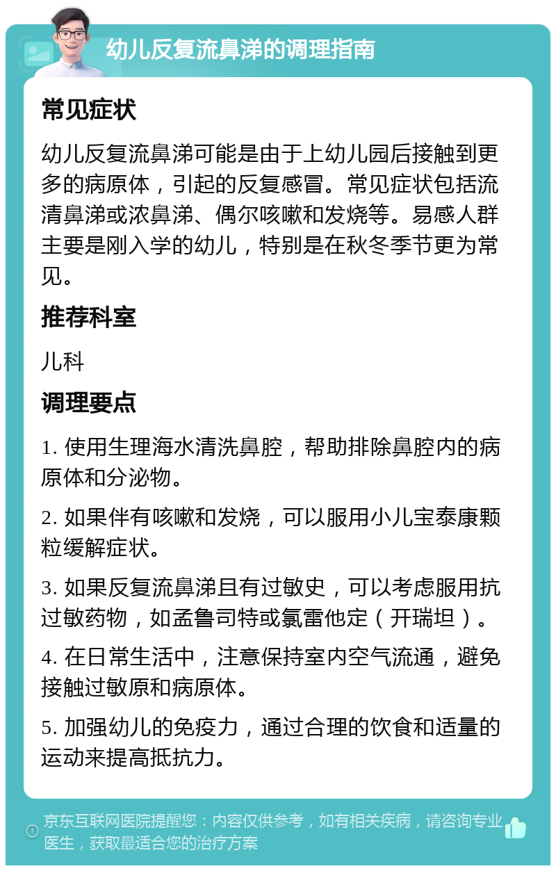 幼儿反复流鼻涕的调理指南 常见症状 幼儿反复流鼻涕可能是由于上幼儿园后接触到更多的病原体，引起的反复感冒。常见症状包括流清鼻涕或浓鼻涕、偶尔咳嗽和发烧等。易感人群主要是刚入学的幼儿，特别是在秋冬季节更为常见。 推荐科室 儿科 调理要点 1. 使用生理海水清洗鼻腔，帮助排除鼻腔内的病原体和分泌物。 2. 如果伴有咳嗽和发烧，可以服用小儿宝泰康颗粒缓解症状。 3. 如果反复流鼻涕且有过敏史，可以考虑服用抗过敏药物，如孟鲁司特或氯雷他定（开瑞坦）。 4. 在日常生活中，注意保持室内空气流通，避免接触过敏原和病原体。 5. 加强幼儿的免疫力，通过合理的饮食和适量的运动来提高抵抗力。