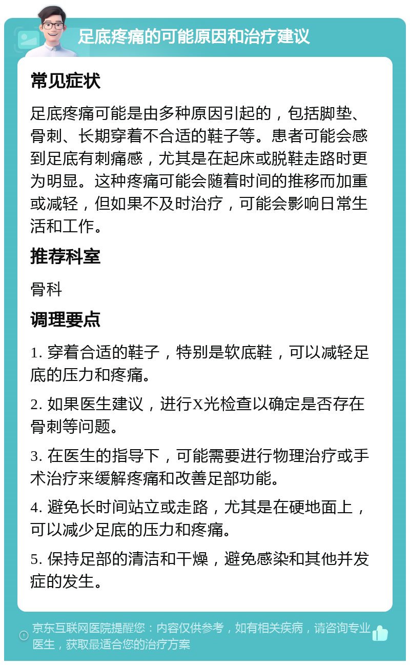 足底疼痛的可能原因和治疗建议 常见症状 足底疼痛可能是由多种原因引起的，包括脚垫、骨刺、长期穿着不合适的鞋子等。患者可能会感到足底有刺痛感，尤其是在起床或脱鞋走路时更为明显。这种疼痛可能会随着时间的推移而加重或减轻，但如果不及时治疗，可能会影响日常生活和工作。 推荐科室 骨科 调理要点 1. 穿着合适的鞋子，特别是软底鞋，可以减轻足底的压力和疼痛。 2. 如果医生建议，进行X光检查以确定是否存在骨刺等问题。 3. 在医生的指导下，可能需要进行物理治疗或手术治疗来缓解疼痛和改善足部功能。 4. 避免长时间站立或走路，尤其是在硬地面上，可以减少足底的压力和疼痛。 5. 保持足部的清洁和干燥，避免感染和其他并发症的发生。