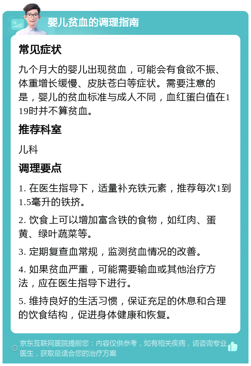 婴儿贫血的调理指南 常见症状 九个月大的婴儿出现贫血，可能会有食欲不振、体重增长缓慢、皮肤苍白等症状。需要注意的是，婴儿的贫血标准与成人不同，血红蛋白值在119时并不算贫血。 推荐科室 儿科 调理要点 1. 在医生指导下，适量补充铁元素，推荐每次1到1.5毫升的铁挤。 2. 饮食上可以增加富含铁的食物，如红肉、蛋黄、绿叶蔬菜等。 3. 定期复查血常规，监测贫血情况的改善。 4. 如果贫血严重，可能需要输血或其他治疗方法，应在医生指导下进行。 5. 维持良好的生活习惯，保证充足的休息和合理的饮食结构，促进身体健康和恢复。