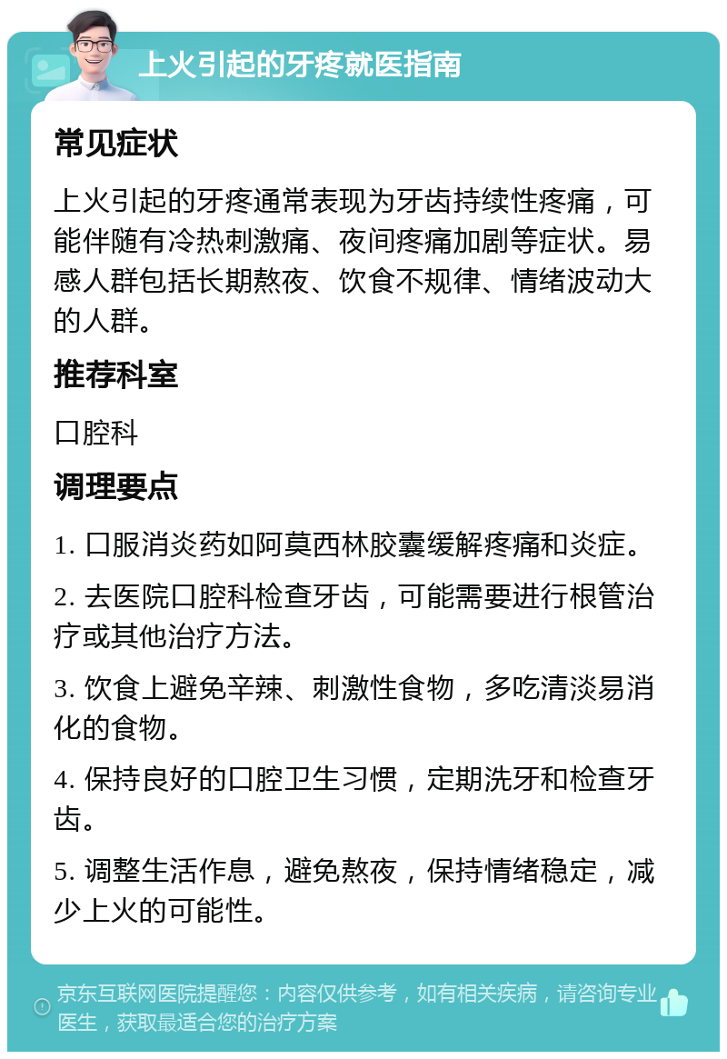 上火引起的牙疼就医指南 常见症状 上火引起的牙疼通常表现为牙齿持续性疼痛，可能伴随有冷热刺激痛、夜间疼痛加剧等症状。易感人群包括长期熬夜、饮食不规律、情绪波动大的人群。 推荐科室 口腔科 调理要点 1. 口服消炎药如阿莫西林胶囊缓解疼痛和炎症。 2. 去医院口腔科检查牙齿，可能需要进行根管治疗或其他治疗方法。 3. 饮食上避免辛辣、刺激性食物，多吃清淡易消化的食物。 4. 保持良好的口腔卫生习惯，定期洗牙和检查牙齿。 5. 调整生活作息，避免熬夜，保持情绪稳定，减少上火的可能性。