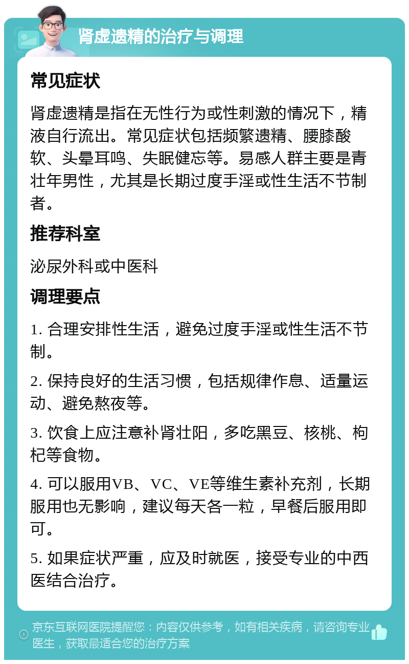 肾虚遗精的治疗与调理 常见症状 肾虚遗精是指在无性行为或性刺激的情况下，精液自行流出。常见症状包括频繁遗精、腰膝酸软、头晕耳鸣、失眠健忘等。易感人群主要是青壮年男性，尤其是长期过度手淫或性生活不节制者。 推荐科室 泌尿外科或中医科 调理要点 1. 合理安排性生活，避免过度手淫或性生活不节制。 2. 保持良好的生活习惯，包括规律作息、适量运动、避免熬夜等。 3. 饮食上应注意补肾壮阳，多吃黑豆、核桃、枸杞等食物。 4. 可以服用VB、VC、VE等维生素补充剂，长期服用也无影响，建议每天各一粒，早餐后服用即可。 5. 如果症状严重，应及时就医，接受专业的中西医结合治疗。