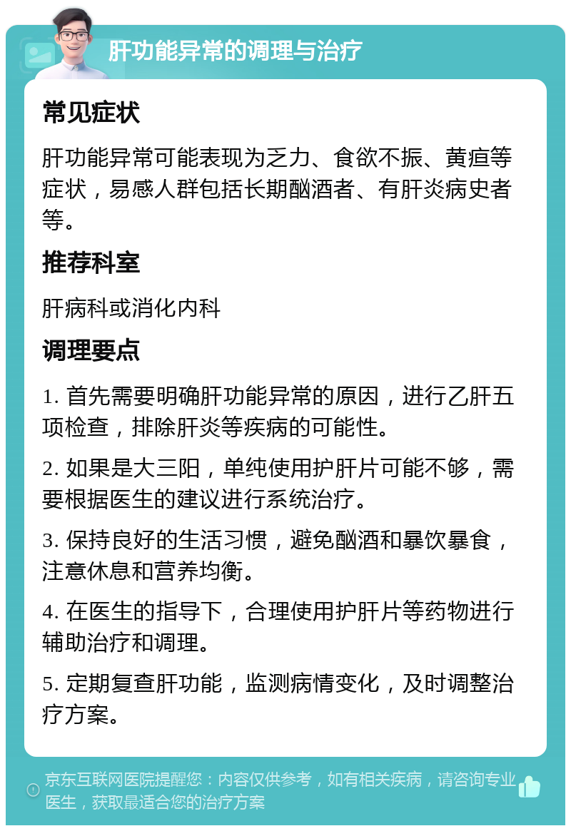 肝功能异常的调理与治疗 常见症状 肝功能异常可能表现为乏力、食欲不振、黄疸等症状，易感人群包括长期酗酒者、有肝炎病史者等。 推荐科室 肝病科或消化内科 调理要点 1. 首先需要明确肝功能异常的原因，进行乙肝五项检查，排除肝炎等疾病的可能性。 2. 如果是大三阳，单纯使用护肝片可能不够，需要根据医生的建议进行系统治疗。 3. 保持良好的生活习惯，避免酗酒和暴饮暴食，注意休息和营养均衡。 4. 在医生的指导下，合理使用护肝片等药物进行辅助治疗和调理。 5. 定期复查肝功能，监测病情变化，及时调整治疗方案。