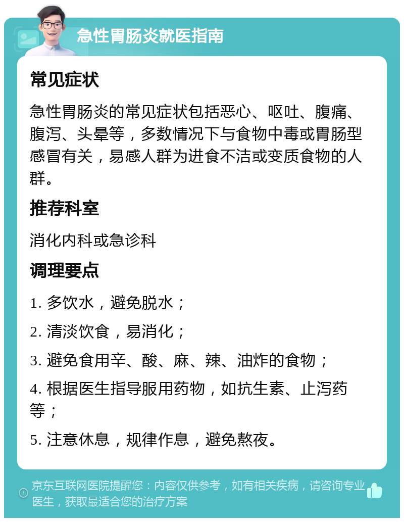 急性胃肠炎就医指南 常见症状 急性胃肠炎的常见症状包括恶心、呕吐、腹痛、腹泻、头晕等，多数情况下与食物中毒或胃肠型感冒有关，易感人群为进食不洁或变质食物的人群。 推荐科室 消化内科或急诊科 调理要点 1. 多饮水，避免脱水； 2. 清淡饮食，易消化； 3. 避免食用辛、酸、麻、辣、油炸的食物； 4. 根据医生指导服用药物，如抗生素、止泻药等； 5. 注意休息，规律作息，避免熬夜。