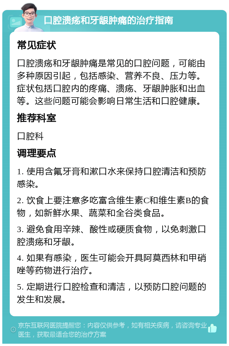 口腔溃疡和牙龈肿痛的治疗指南 常见症状 口腔溃疡和牙龈肿痛是常见的口腔问题，可能由多种原因引起，包括感染、营养不良、压力等。症状包括口腔内的疼痛、溃疡、牙龈肿胀和出血等。这些问题可能会影响日常生活和口腔健康。 推荐科室 口腔科 调理要点 1. 使用含氟牙膏和漱口水来保持口腔清洁和预防感染。 2. 饮食上要注意多吃富含维生素C和维生素B的食物，如新鲜水果、蔬菜和全谷类食品。 3. 避免食用辛辣、酸性或硬质食物，以免刺激口腔溃疡和牙龈。 4. 如果有感染，医生可能会开具阿莫西林和甲硝唑等药物进行治疗。 5. 定期进行口腔检查和清洁，以预防口腔问题的发生和发展。