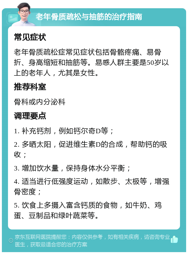 老年骨质疏松与抽筋的治疗指南 常见症状 老年骨质疏松症常见症状包括骨骼疼痛、易骨折、身高缩短和抽筋等。易感人群主要是50岁以上的老年人，尤其是女性。 推荐科室 骨科或内分泌科 调理要点 1. 补充钙剂，例如钙尔奇D等； 2. 多晒太阳，促进维生素D的合成，帮助钙的吸收； 3. 增加饮水量，保持身体水分平衡； 4. 适当进行低强度运动，如散步、太极等，增强骨密度； 5. 饮食上多摄入富含钙质的食物，如牛奶、鸡蛋、豆制品和绿叶蔬菜等。