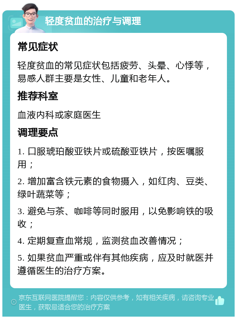 轻度贫血的治疗与调理 常见症状 轻度贫血的常见症状包括疲劳、头晕、心悸等，易感人群主要是女性、儿童和老年人。 推荐科室 血液内科或家庭医生 调理要点 1. 口服琥珀酸亚铁片或硫酸亚铁片，按医嘱服用； 2. 增加富含铁元素的食物摄入，如红肉、豆类、绿叶蔬菜等； 3. 避免与茶、咖啡等同时服用，以免影响铁的吸收； 4. 定期复查血常规，监测贫血改善情况； 5. 如果贫血严重或伴有其他疾病，应及时就医并遵循医生的治疗方案。