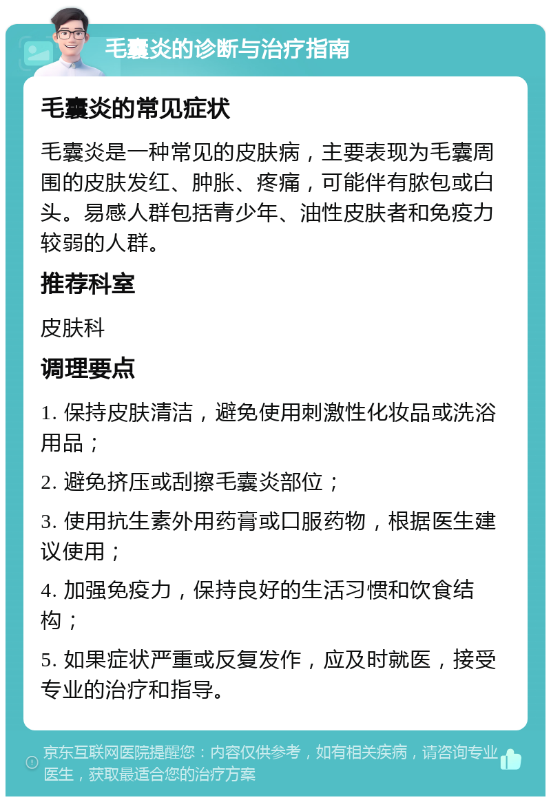 毛囊炎的诊断与治疗指南 毛囊炎的常见症状 毛囊炎是一种常见的皮肤病，主要表现为毛囊周围的皮肤发红、肿胀、疼痛，可能伴有脓包或白头。易感人群包括青少年、油性皮肤者和免疫力较弱的人群。 推荐科室 皮肤科 调理要点 1. 保持皮肤清洁，避免使用刺激性化妆品或洗浴用品； 2. 避免挤压或刮擦毛囊炎部位； 3. 使用抗生素外用药膏或口服药物，根据医生建议使用； 4. 加强免疫力，保持良好的生活习惯和饮食结构； 5. 如果症状严重或反复发作，应及时就医，接受专业的治疗和指导。