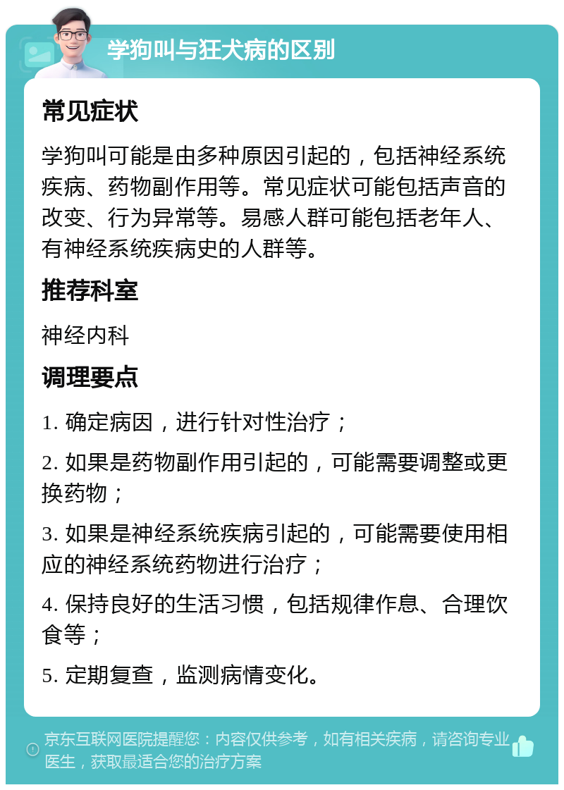 学狗叫与狂犬病的区别 常见症状 学狗叫可能是由多种原因引起的，包括神经系统疾病、药物副作用等。常见症状可能包括声音的改变、行为异常等。易感人群可能包括老年人、有神经系统疾病史的人群等。 推荐科室 神经内科 调理要点 1. 确定病因，进行针对性治疗； 2. 如果是药物副作用引起的，可能需要调整或更换药物； 3. 如果是神经系统疾病引起的，可能需要使用相应的神经系统药物进行治疗； 4. 保持良好的生活习惯，包括规律作息、合理饮食等； 5. 定期复查，监测病情变化。