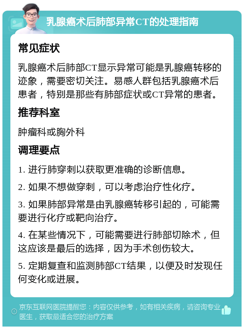 乳腺癌术后肺部异常CT的处理指南 常见症状 乳腺癌术后肺部CT显示异常可能是乳腺癌转移的迹象，需要密切关注。易感人群包括乳腺癌术后患者，特别是那些有肺部症状或CT异常的患者。 推荐科室 肿瘤科或胸外科 调理要点 1. 进行肺穿刺以获取更准确的诊断信息。 2. 如果不想做穿刺，可以考虑治疗性化疗。 3. 如果肺部异常是由乳腺癌转移引起的，可能需要进行化疗或靶向治疗。 4. 在某些情况下，可能需要进行肺部切除术，但这应该是最后的选择，因为手术创伤较大。 5. 定期复查和监测肺部CT结果，以便及时发现任何变化或进展。