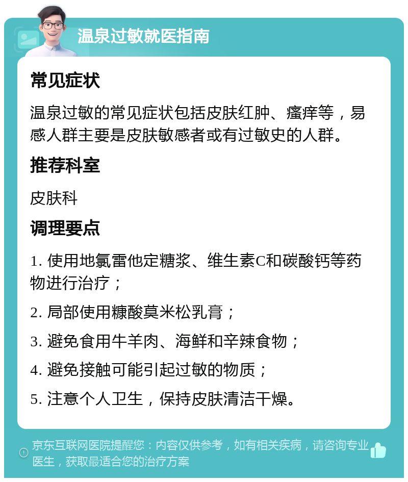 温泉过敏就医指南 常见症状 温泉过敏的常见症状包括皮肤红肿、瘙痒等，易感人群主要是皮肤敏感者或有过敏史的人群。 推荐科室 皮肤科 调理要点 1. 使用地氯雷他定糖浆、维生素C和碳酸钙等药物进行治疗； 2. 局部使用糠酸莫米松乳膏； 3. 避免食用牛羊肉、海鲜和辛辣食物； 4. 避免接触可能引起过敏的物质； 5. 注意个人卫生，保持皮肤清洁干燥。