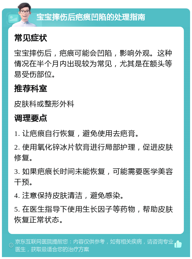 宝宝摔伤后疤痕凹陷的处理指南 常见症状 宝宝摔伤后，疤痕可能会凹陷，影响外观。这种情况在半个月内出现较为常见，尤其是在额头等易受伤部位。 推荐科室 皮肤科或整形外科 调理要点 1. 让疤痕自行恢复，避免使用去疤膏。 2. 使用氧化锌冰片软膏进行局部护理，促进皮肤修复。 3. 如果疤痕长时间未能恢复，可能需要医学美容干预。 4. 注意保持皮肤清洁，避免感染。 5. 在医生指导下使用生长因子等药物，帮助皮肤恢复正常状态。