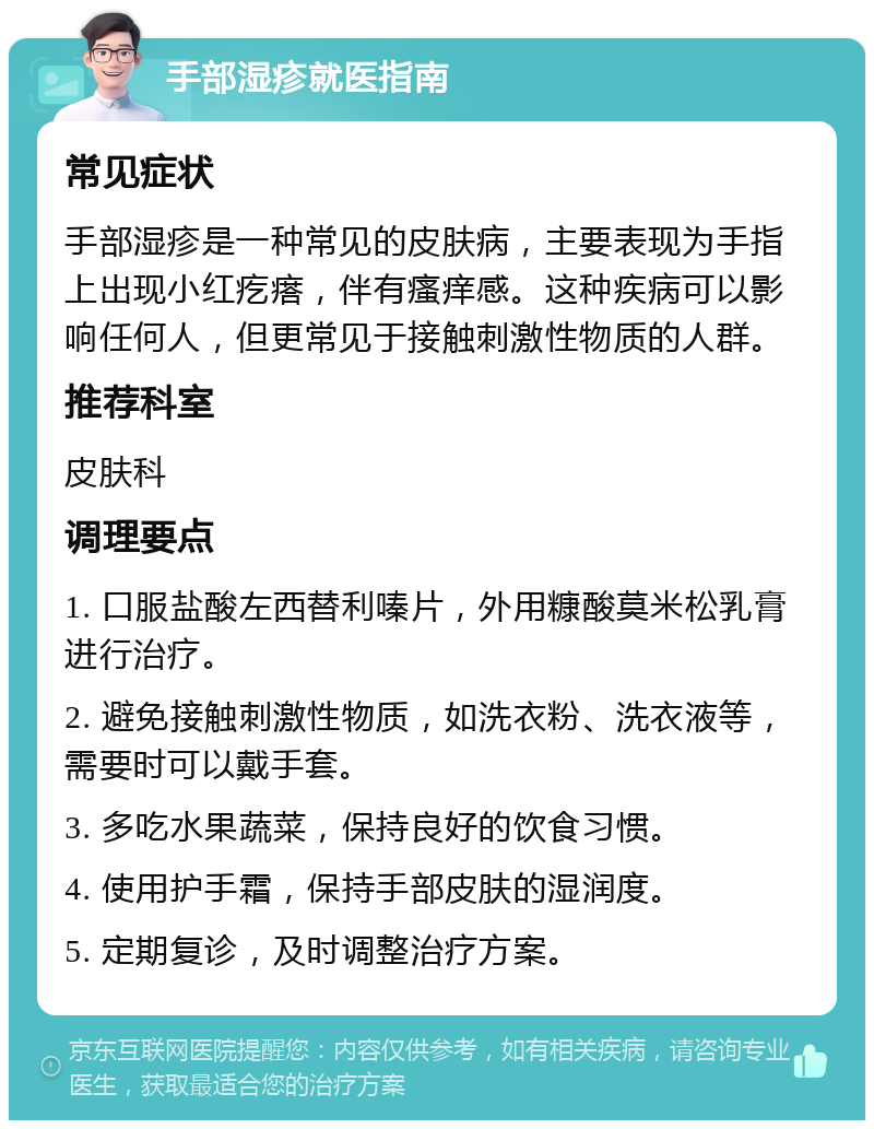 手部湿疹就医指南 常见症状 手部湿疹是一种常见的皮肤病，主要表现为手指上出现小红疙瘩，伴有瘙痒感。这种疾病可以影响任何人，但更常见于接触刺激性物质的人群。 推荐科室 皮肤科 调理要点 1. 口服盐酸左西替利嗪片，外用糠酸莫米松乳膏进行治疗。 2. 避免接触刺激性物质，如洗衣粉、洗衣液等，需要时可以戴手套。 3. 多吃水果蔬菜，保持良好的饮食习惯。 4. 使用护手霜，保持手部皮肤的湿润度。 5. 定期复诊，及时调整治疗方案。