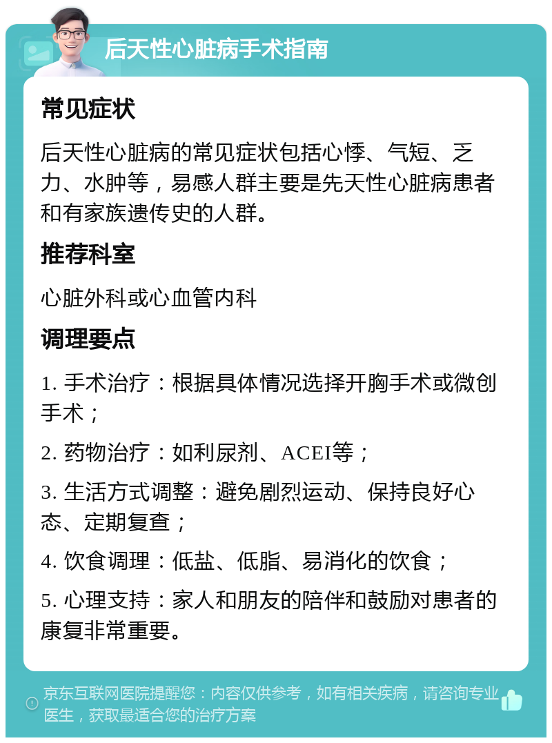 后天性心脏病手术指南 常见症状 后天性心脏病的常见症状包括心悸、气短、乏力、水肿等，易感人群主要是先天性心脏病患者和有家族遗传史的人群。 推荐科室 心脏外科或心血管内科 调理要点 1. 手术治疗：根据具体情况选择开胸手术或微创手术； 2. 药物治疗：如利尿剂、ACEI等； 3. 生活方式调整：避免剧烈运动、保持良好心态、定期复查； 4. 饮食调理：低盐、低脂、易消化的饮食； 5. 心理支持：家人和朋友的陪伴和鼓励对患者的康复非常重要。