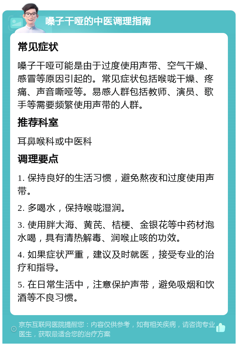 嗓子干哑的中医调理指南 常见症状 嗓子干哑可能是由于过度使用声带、空气干燥、感冒等原因引起的。常见症状包括喉咙干燥、疼痛、声音嘶哑等。易感人群包括教师、演员、歌手等需要频繁使用声带的人群。 推荐科室 耳鼻喉科或中医科 调理要点 1. 保持良好的生活习惯，避免熬夜和过度使用声带。 2. 多喝水，保持喉咙湿润。 3. 使用胖大海、黄芪、桔梗、金银花等中药材泡水喝，具有清热解毒、润喉止咳的功效。 4. 如果症状严重，建议及时就医，接受专业的治疗和指导。 5. 在日常生活中，注意保护声带，避免吸烟和饮酒等不良习惯。