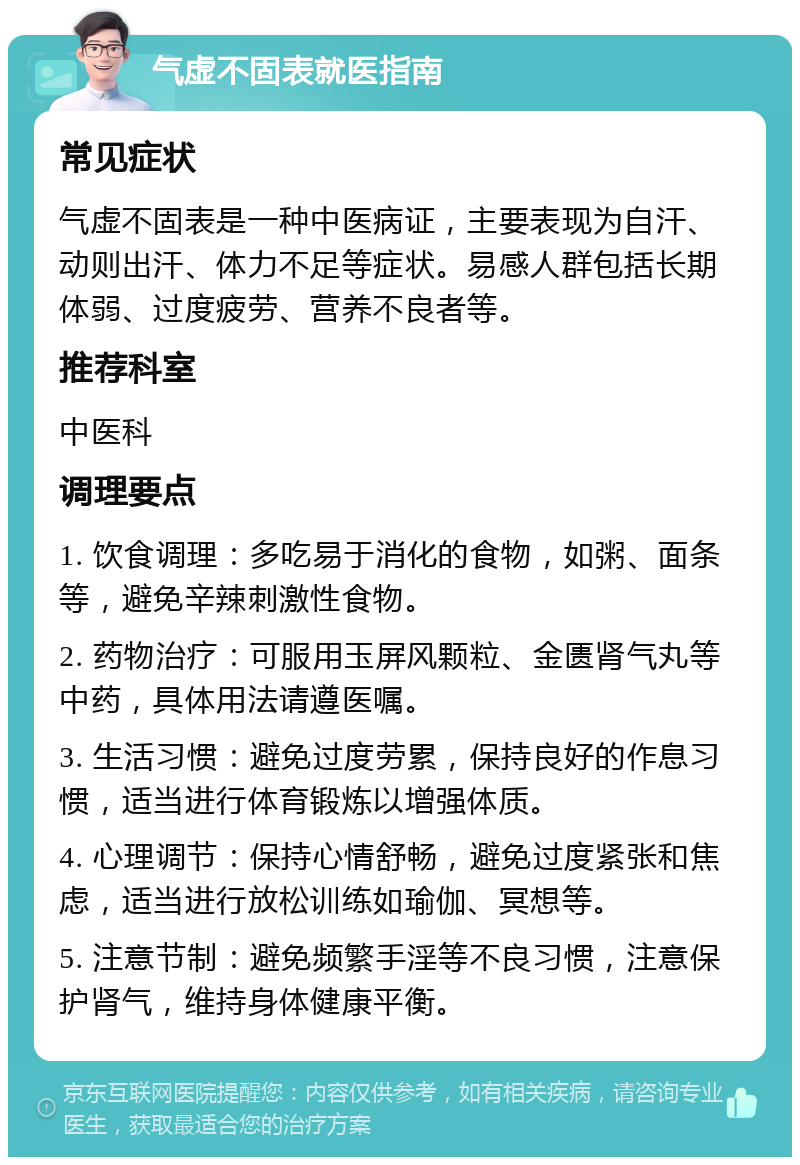 气虚不固表就医指南 常见症状 气虚不固表是一种中医病证，主要表现为自汗、动则出汗、体力不足等症状。易感人群包括长期体弱、过度疲劳、营养不良者等。 推荐科室 中医科 调理要点 1. 饮食调理：多吃易于消化的食物，如粥、面条等，避免辛辣刺激性食物。 2. 药物治疗：可服用玉屏风颗粒、金匮肾气丸等中药，具体用法请遵医嘱。 3. 生活习惯：避免过度劳累，保持良好的作息习惯，适当进行体育锻炼以增强体质。 4. 心理调节：保持心情舒畅，避免过度紧张和焦虑，适当进行放松训练如瑜伽、冥想等。 5. 注意节制：避免频繁手淫等不良习惯，注意保护肾气，维持身体健康平衡。