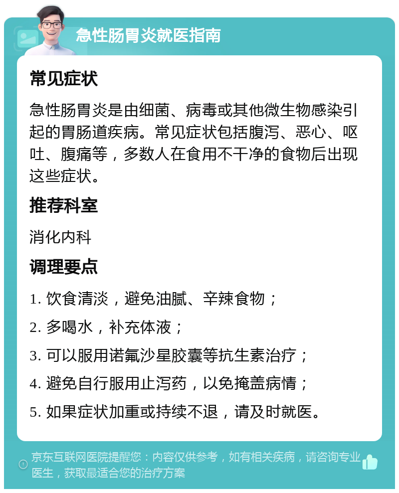 急性肠胃炎就医指南 常见症状 急性肠胃炎是由细菌、病毒或其他微生物感染引起的胃肠道疾病。常见症状包括腹泻、恶心、呕吐、腹痛等，多数人在食用不干净的食物后出现这些症状。 推荐科室 消化内科 调理要点 1. 饮食清淡，避免油腻、辛辣食物； 2. 多喝水，补充体液； 3. 可以服用诺氟沙星胶囊等抗生素治疗； 4. 避免自行服用止泻药，以免掩盖病情； 5. 如果症状加重或持续不退，请及时就医。