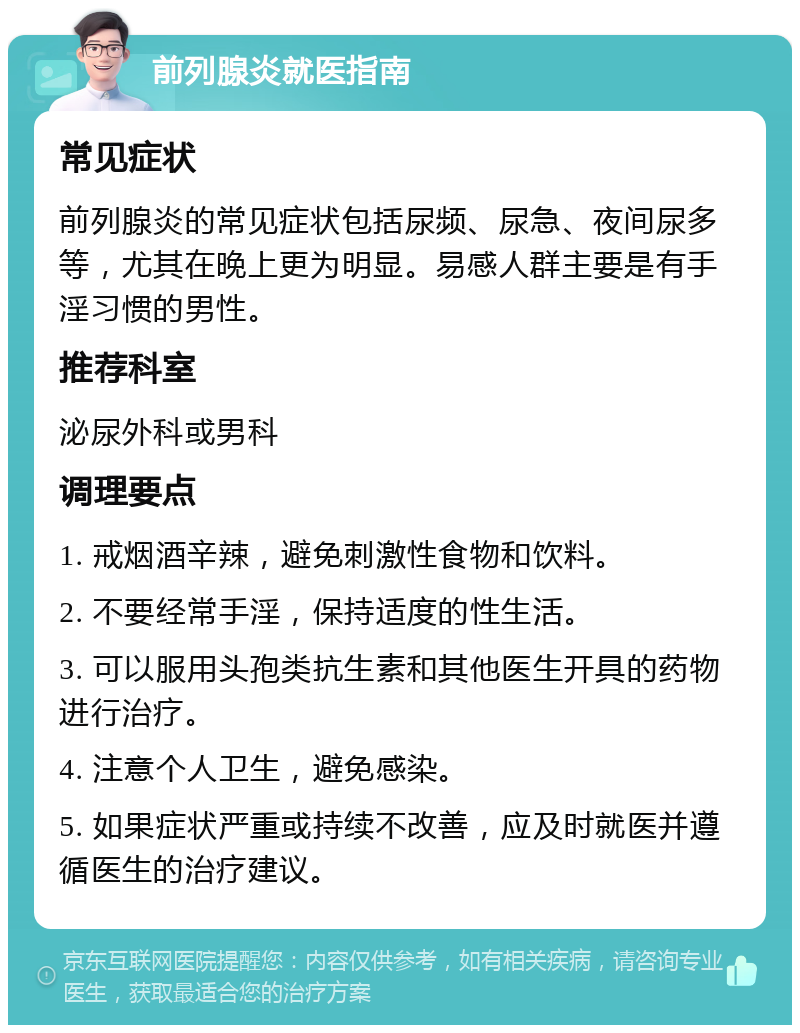 前列腺炎就医指南 常见症状 前列腺炎的常见症状包括尿频、尿急、夜间尿多等，尤其在晚上更为明显。易感人群主要是有手淫习惯的男性。 推荐科室 泌尿外科或男科 调理要点 1. 戒烟酒辛辣，避免刺激性食物和饮料。 2. 不要经常手淫，保持适度的性生活。 3. 可以服用头孢类抗生素和其他医生开具的药物进行治疗。 4. 注意个人卫生，避免感染。 5. 如果症状严重或持续不改善，应及时就医并遵循医生的治疗建议。