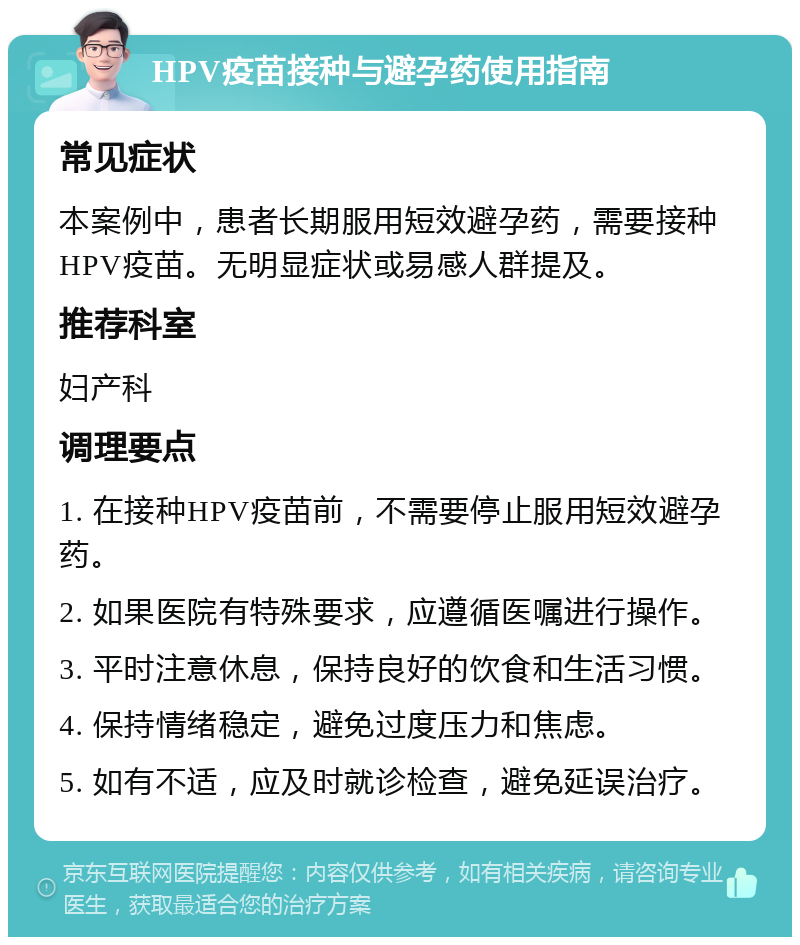 HPV疫苗接种与避孕药使用指南 常见症状 本案例中，患者长期服用短效避孕药，需要接种HPV疫苗。无明显症状或易感人群提及。 推荐科室 妇产科 调理要点 1. 在接种HPV疫苗前，不需要停止服用短效避孕药。 2. 如果医院有特殊要求，应遵循医嘱进行操作。 3. 平时注意休息，保持良好的饮食和生活习惯。 4. 保持情绪稳定，避免过度压力和焦虑。 5. 如有不适，应及时就诊检查，避免延误治疗。