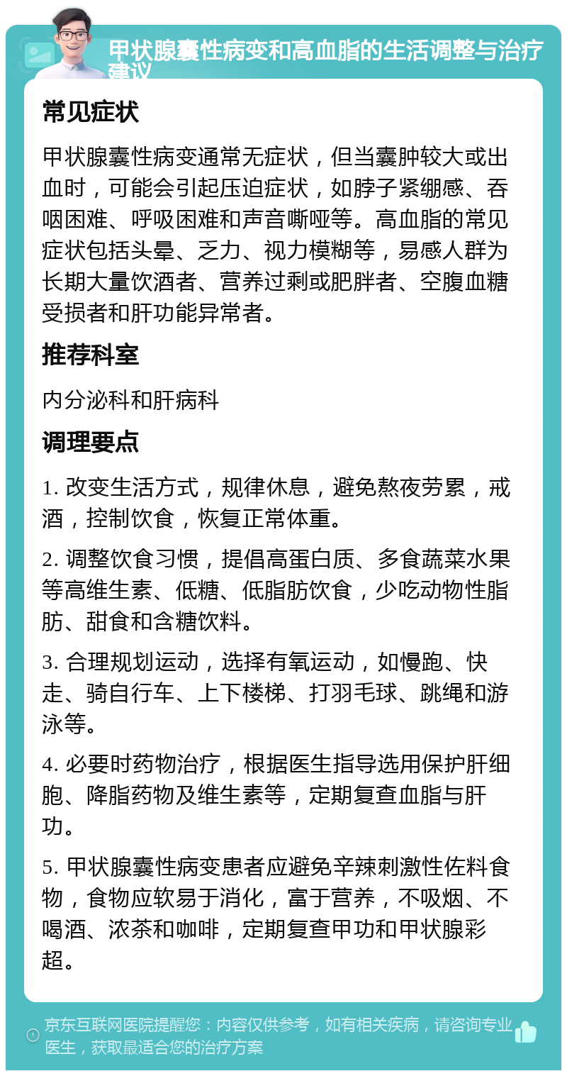 甲状腺囊性病变和高血脂的生活调整与治疗建议 常见症状 甲状腺囊性病变通常无症状，但当囊肿较大或出血时，可能会引起压迫症状，如脖子紧绷感、吞咽困难、呼吸困难和声音嘶哑等。高血脂的常见症状包括头晕、乏力、视力模糊等，易感人群为长期大量饮酒者、营养过剩或肥胖者、空腹血糖受损者和肝功能异常者。 推荐科室 内分泌科和肝病科 调理要点 1. 改变生活方式，规律休息，避免熬夜劳累，戒酒，控制饮食，恢复正常体重。 2. 调整饮食习惯，提倡高蛋白质、多食蔬菜水果等高维生素、低糖、低脂肪饮食，少吃动物性脂肪、甜食和含糖饮料。 3. 合理规划运动，选择有氧运动，如慢跑、快走、骑自行车、上下楼梯、打羽毛球、跳绳和游泳等。 4. 必要时药物治疗，根据医生指导选用保护肝细胞、降脂药物及维生素等，定期复查血脂与肝功。 5. 甲状腺囊性病变患者应避免辛辣刺激性佐料食物，食物应软易于消化，富于营养，不吸烟、不喝酒、浓茶和咖啡，定期复查甲功和甲状腺彩超。