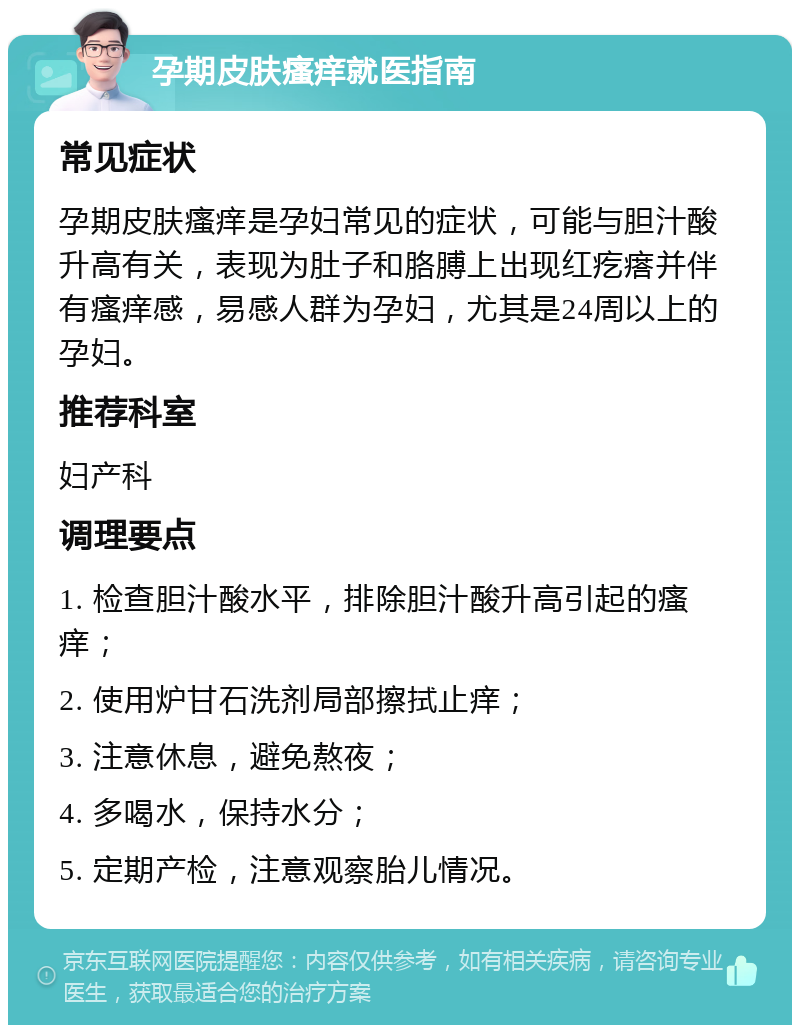 孕期皮肤瘙痒就医指南 常见症状 孕期皮肤瘙痒是孕妇常见的症状，可能与胆汁酸升高有关，表现为肚子和胳膊上出现红疙瘩并伴有瘙痒感，易感人群为孕妇，尤其是24周以上的孕妇。 推荐科室 妇产科 调理要点 1. 检查胆汁酸水平，排除胆汁酸升高引起的瘙痒； 2. 使用炉甘石洗剂局部擦拭止痒； 3. 注意休息，避免熬夜； 4. 多喝水，保持水分； 5. 定期产检，注意观察胎儿情况。