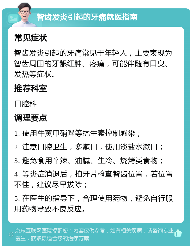 智齿发炎引起的牙痛就医指南 常见症状 智齿发炎引起的牙痛常见于年轻人，主要表现为智齿周围的牙龈红肿、疼痛，可能伴随有口臭、发热等症状。 推荐科室 口腔科 调理要点 1. 使用牛黄甲硝唑等抗生素控制感染； 2. 注意口腔卫生，多漱口，使用淡盐水漱口； 3. 避免食用辛辣、油腻、生冷、烧烤类食物； 4. 等炎症消退后，拍牙片检查智齿位置，若位置不佳，建议尽早拔除； 5. 在医生的指导下，合理使用药物，避免自行服用药物导致不良反应。