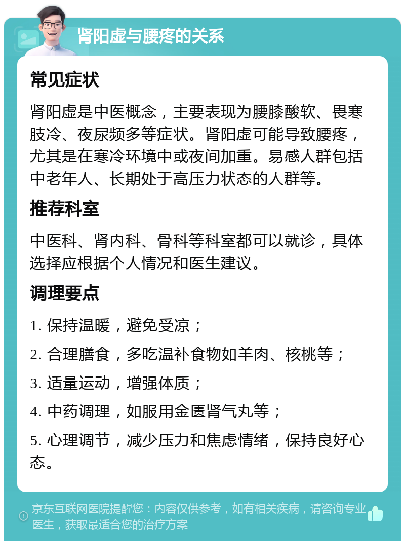 肾阳虚与腰疼的关系 常见症状 肾阳虚是中医概念，主要表现为腰膝酸软、畏寒肢冷、夜尿频多等症状。肾阳虚可能导致腰疼，尤其是在寒冷环境中或夜间加重。易感人群包括中老年人、长期处于高压力状态的人群等。 推荐科室 中医科、肾内科、骨科等科室都可以就诊，具体选择应根据个人情况和医生建议。 调理要点 1. 保持温暖，避免受凉； 2. 合理膳食，多吃温补食物如羊肉、核桃等； 3. 适量运动，增强体质； 4. 中药调理，如服用金匮肾气丸等； 5. 心理调节，减少压力和焦虑情绪，保持良好心态。