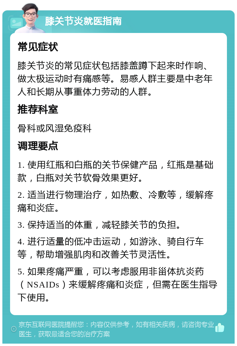 膝关节炎就医指南 常见症状 膝关节炎的常见症状包括膝盖蹲下起来时作响、做太极运动时有痛感等。易感人群主要是中老年人和长期从事重体力劳动的人群。 推荐科室 骨科或风湿免疫科 调理要点 1. 使用红瓶和白瓶的关节保健产品，红瓶是基础款，白瓶对关节软骨效果更好。 2. 适当进行物理治疗，如热敷、冷敷等，缓解疼痛和炎症。 3. 保持适当的体重，减轻膝关节的负担。 4. 进行适量的低冲击运动，如游泳、骑自行车等，帮助增强肌肉和改善关节灵活性。 5. 如果疼痛严重，可以考虑服用非甾体抗炎药（NSAIDs）来缓解疼痛和炎症，但需在医生指导下使用。