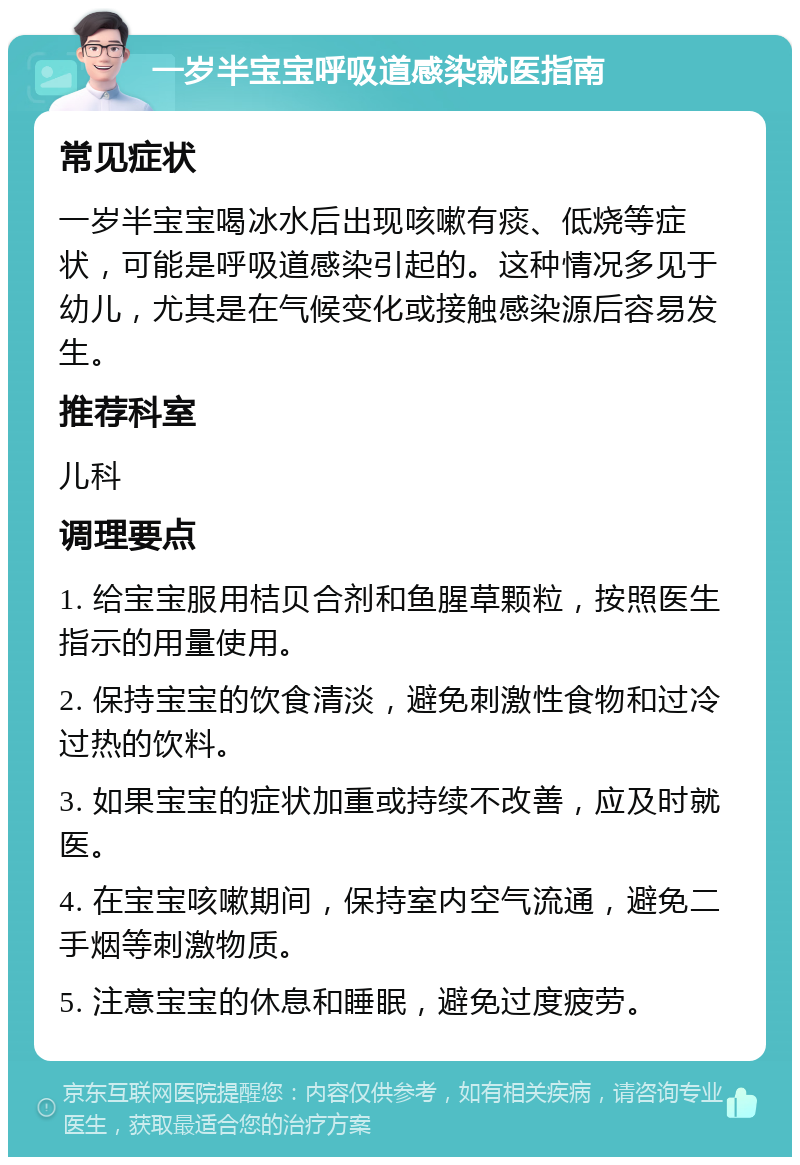 一岁半宝宝呼吸道感染就医指南 常见症状 一岁半宝宝喝冰水后出现咳嗽有痰、低烧等症状，可能是呼吸道感染引起的。这种情况多见于幼儿，尤其是在气候变化或接触感染源后容易发生。 推荐科室 儿科 调理要点 1. 给宝宝服用桔贝合剂和鱼腥草颗粒，按照医生指示的用量使用。 2. 保持宝宝的饮食清淡，避免刺激性食物和过冷过热的饮料。 3. 如果宝宝的症状加重或持续不改善，应及时就医。 4. 在宝宝咳嗽期间，保持室内空气流通，避免二手烟等刺激物质。 5. 注意宝宝的休息和睡眠，避免过度疲劳。