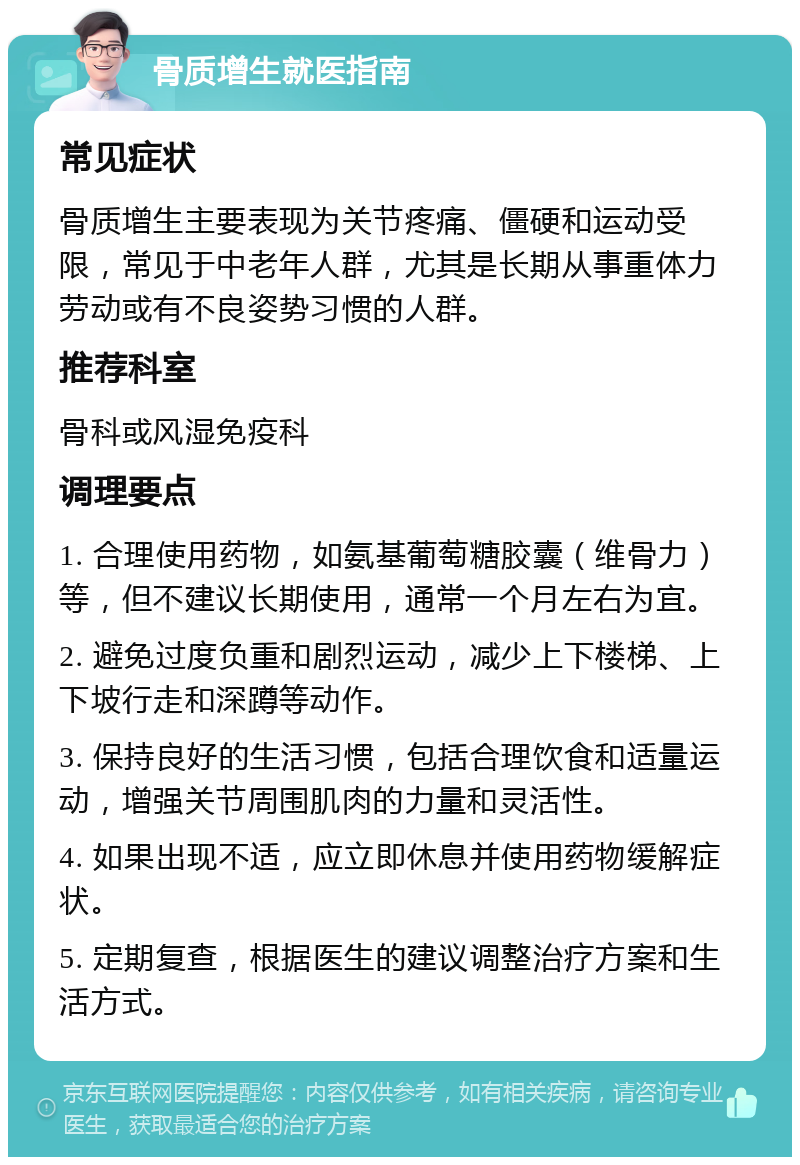 骨质增生就医指南 常见症状 骨质增生主要表现为关节疼痛、僵硬和运动受限，常见于中老年人群，尤其是长期从事重体力劳动或有不良姿势习惯的人群。 推荐科室 骨科或风湿免疫科 调理要点 1. 合理使用药物，如氨基葡萄糖胶囊（维骨力）等，但不建议长期使用，通常一个月左右为宜。 2. 避免过度负重和剧烈运动，减少上下楼梯、上下坡行走和深蹲等动作。 3. 保持良好的生活习惯，包括合理饮食和适量运动，增强关节周围肌肉的力量和灵活性。 4. 如果出现不适，应立即休息并使用药物缓解症状。 5. 定期复查，根据医生的建议调整治疗方案和生活方式。