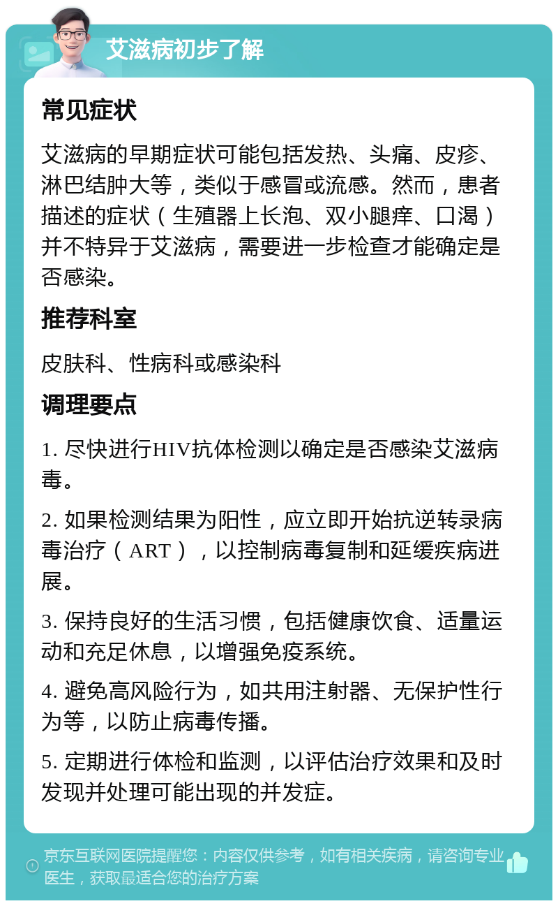 艾滋病初步了解 常见症状 艾滋病的早期症状可能包括发热、头痛、皮疹、淋巴结肿大等，类似于感冒或流感。然而，患者描述的症状（生殖器上长泡、双小腿痒、口渴）并不特异于艾滋病，需要进一步检查才能确定是否感染。 推荐科室 皮肤科、性病科或感染科 调理要点 1. 尽快进行HIV抗体检测以确定是否感染艾滋病毒。 2. 如果检测结果为阳性，应立即开始抗逆转录病毒治疗（ART），以控制病毒复制和延缓疾病进展。 3. 保持良好的生活习惯，包括健康饮食、适量运动和充足休息，以增强免疫系统。 4. 避免高风险行为，如共用注射器、无保护性行为等，以防止病毒传播。 5. 定期进行体检和监测，以评估治疗效果和及时发现并处理可能出现的并发症。