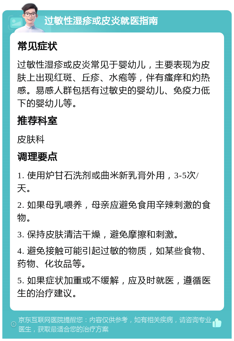 过敏性湿疹或皮炎就医指南 常见症状 过敏性湿疹或皮炎常见于婴幼儿，主要表现为皮肤上出现红斑、丘疹、水疱等，伴有瘙痒和灼热感。易感人群包括有过敏史的婴幼儿、免疫力低下的婴幼儿等。 推荐科室 皮肤科 调理要点 1. 使用炉甘石洗剂或曲米新乳膏外用，3-5次/天。 2. 如果母乳喂养，母亲应避免食用辛辣刺激的食物。 3. 保持皮肤清洁干燥，避免摩擦和刺激。 4. 避免接触可能引起过敏的物质，如某些食物、药物、化妆品等。 5. 如果症状加重或不缓解，应及时就医，遵循医生的治疗建议。