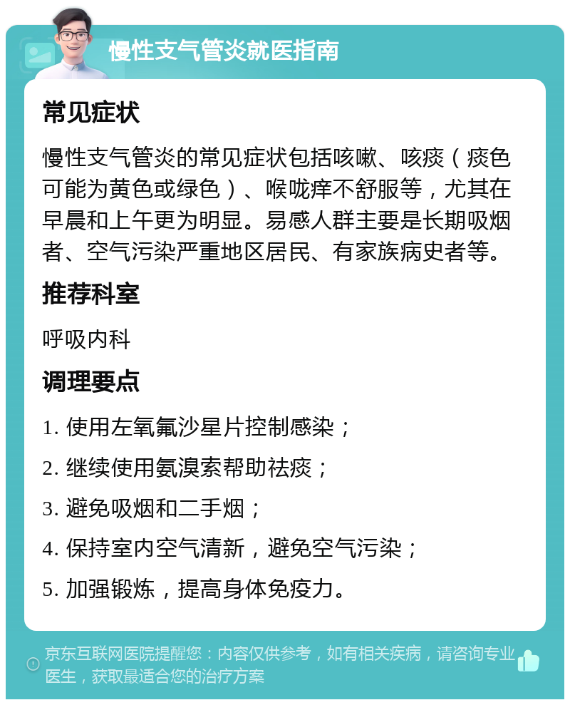 慢性支气管炎就医指南 常见症状 慢性支气管炎的常见症状包括咳嗽、咳痰（痰色可能为黄色或绿色）、喉咙痒不舒服等，尤其在早晨和上午更为明显。易感人群主要是长期吸烟者、空气污染严重地区居民、有家族病史者等。 推荐科室 呼吸内科 调理要点 1. 使用左氧氟沙星片控制感染； 2. 继续使用氨溴索帮助祛痰； 3. 避免吸烟和二手烟； 4. 保持室内空气清新，避免空气污染； 5. 加强锻炼，提高身体免疫力。