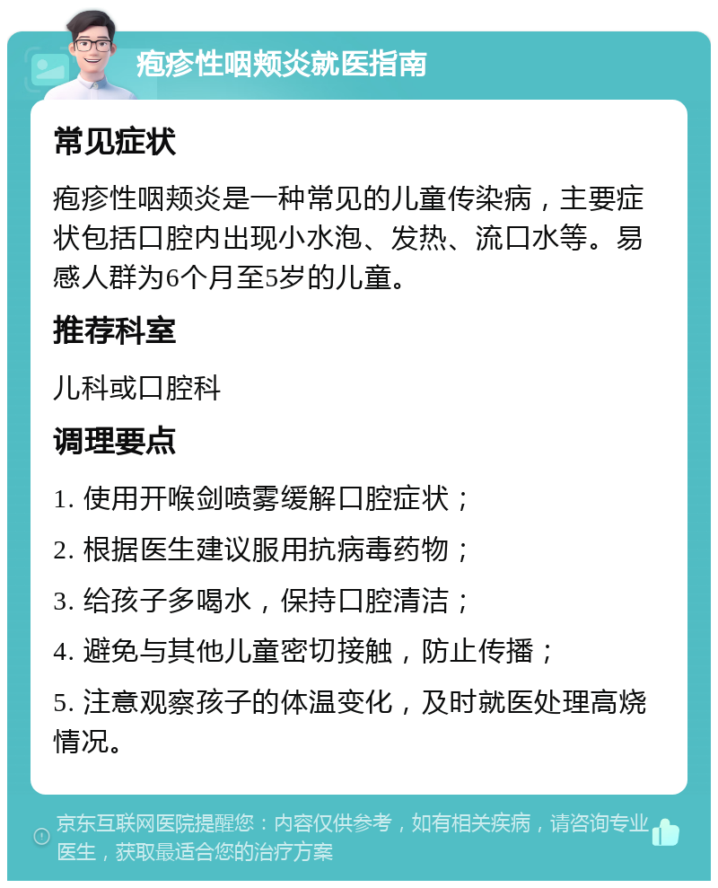 疱疹性咽颊炎就医指南 常见症状 疱疹性咽颊炎是一种常见的儿童传染病，主要症状包括口腔内出现小水泡、发热、流口水等。易感人群为6个月至5岁的儿童。 推荐科室 儿科或口腔科 调理要点 1. 使用开喉剑喷雾缓解口腔症状； 2. 根据医生建议服用抗病毒药物； 3. 给孩子多喝水，保持口腔清洁； 4. 避免与其他儿童密切接触，防止传播； 5. 注意观察孩子的体温变化，及时就医处理高烧情况。