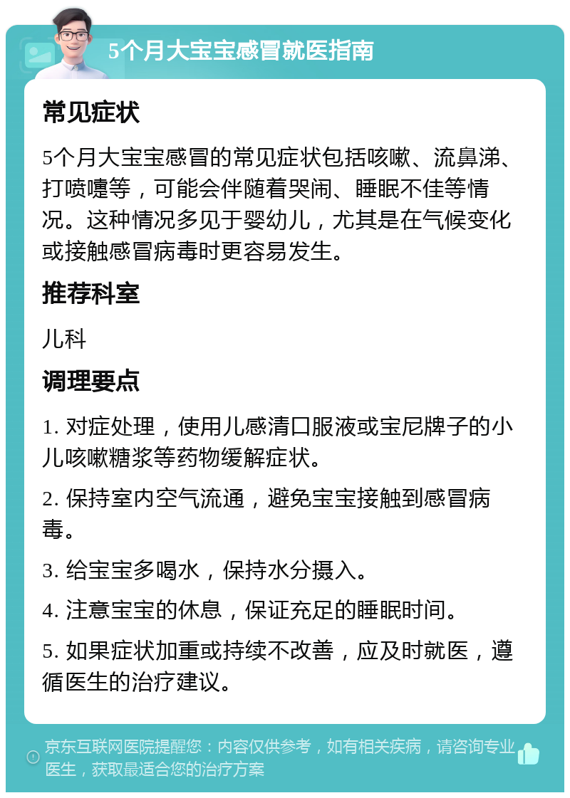 5个月大宝宝感冒就医指南 常见症状 5个月大宝宝感冒的常见症状包括咳嗽、流鼻涕、打喷嚏等，可能会伴随着哭闹、睡眠不佳等情况。这种情况多见于婴幼儿，尤其是在气候变化或接触感冒病毒时更容易发生。 推荐科室 儿科 调理要点 1. 对症处理，使用儿感清口服液或宝尼牌子的小儿咳嗽糖浆等药物缓解症状。 2. 保持室内空气流通，避免宝宝接触到感冒病毒。 3. 给宝宝多喝水，保持水分摄入。 4. 注意宝宝的休息，保证充足的睡眠时间。 5. 如果症状加重或持续不改善，应及时就医，遵循医生的治疗建议。